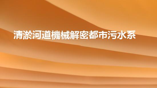 清淤河道機械解密都市污水系統(tǒng)：技術的創(chuàng)新應用！